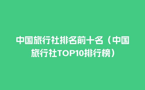 中国旅行社排名前十名（中国旅行社TOP10排行榜）