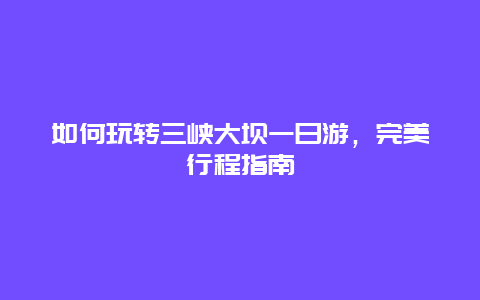 如何玩转三峡大坝一日游，完美行程指南