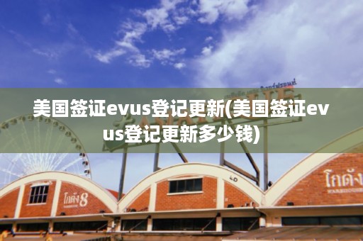 美国签证evus登记更新(美国签证evus登记更新多少钱)