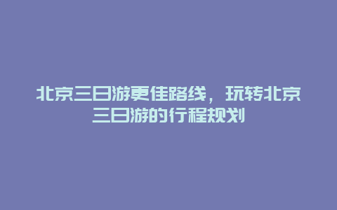 北京三日游更佳路线，玩转北京三日游的行程规划