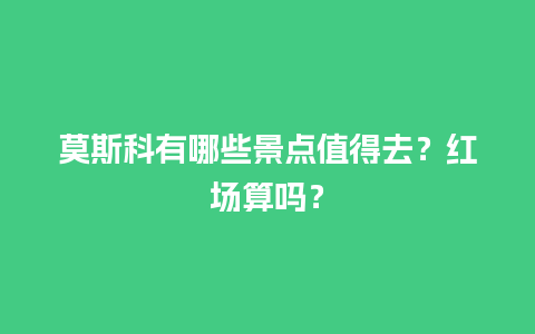 莫斯科有哪些景点值得去？红场算吗？