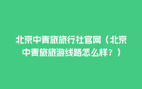 北京中青旅旅行社官网（北京中青旅旅游线路怎么样？）