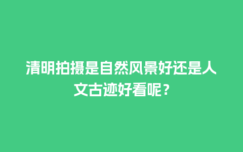 清明拍摄是自然风景好还是人文古迹好看呢？