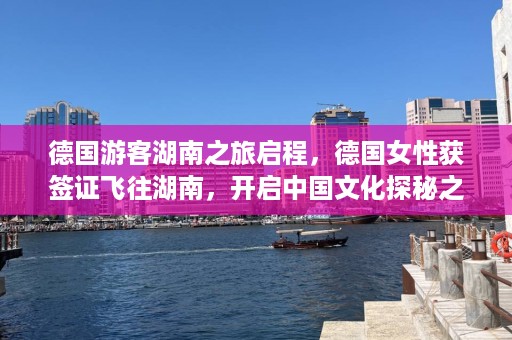 德国游客湖南之旅启程，德国女性获签证飞往湖南，开启中国文化探秘之旅