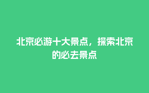 北京必游十大景点，探索北京的必去景点