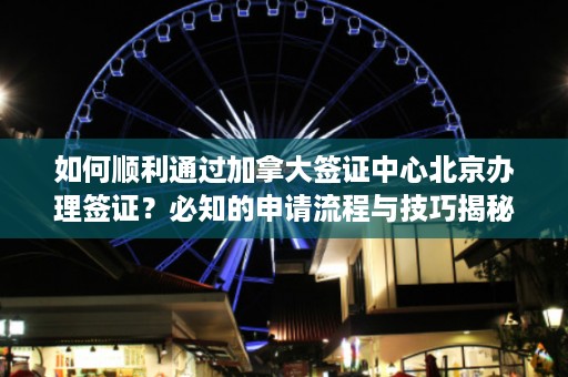 如何顺利通过加拿大签证中心北京办理签证？必知的申请流程与技巧揭秘