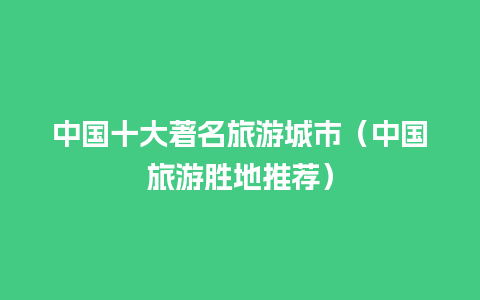 中国十大著名旅游城市（中国旅游胜地推荐）