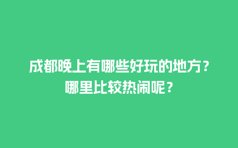 成都晚上有哪些好玩的地方？哪里比较热闹呢？