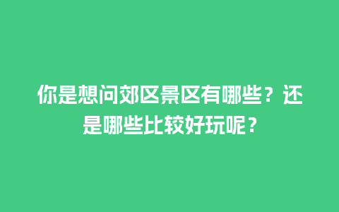 你是想问郊区景区有哪些？还是哪些比较好玩呢？