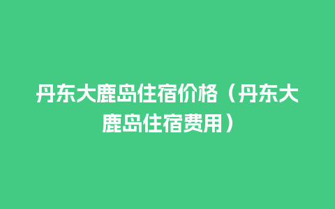 丹东大鹿岛住宿价格（丹东大鹿岛住宿费用）