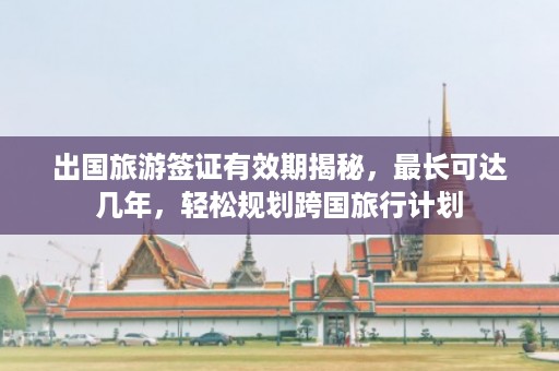 出国旅游签证有效期揭秘，最长可达几年，轻松规划跨国旅行计划