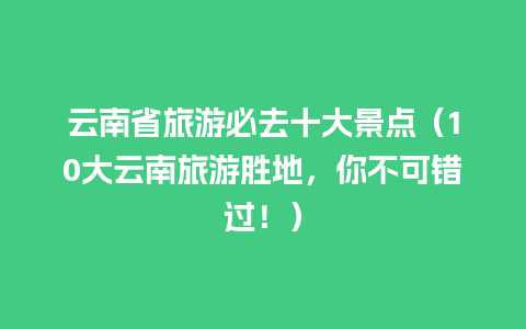 云南省旅游必去十大景点（10大云南旅游胜地，你不可错过！）