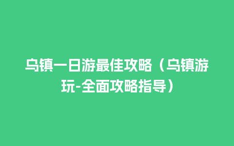 乌镇一日游最佳攻略（乌镇游玩-全面攻略指导）