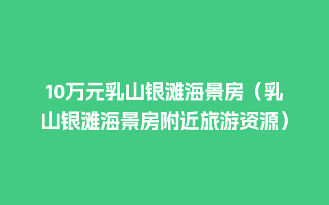 10万元乳山银滩海景房（乳山银滩海景房附近旅游资源）