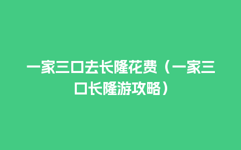 一家三口去长隆花费（一家三口长隆游攻略）