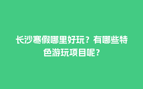 长沙寒假哪里好玩？有哪些特色游玩项目呢？