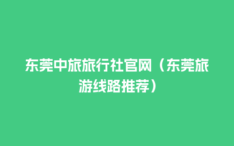 东莞中旅旅行社官网（东莞旅游线路推荐）