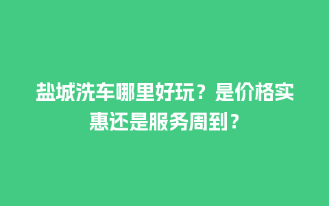 盐城洗车哪里好玩？是价格实惠还是服务周到？