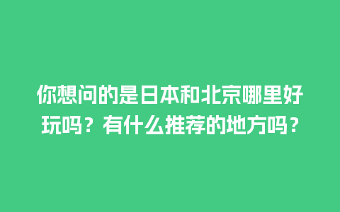 你想问的是日本和北京哪里好玩吗？有什么推荐的地方吗？