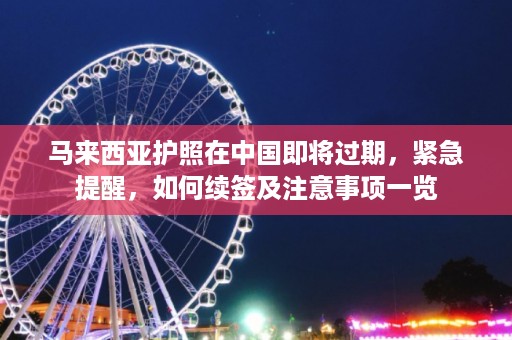 马来西亚护照在中国即将过期，紧急提醒，如何续签及注意事项一览