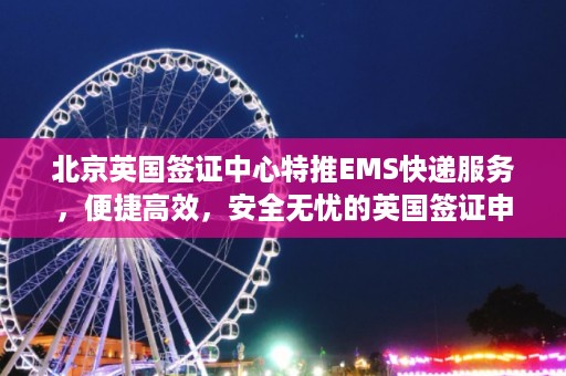 北京英国签证中心特推EMS快递服务，便捷高效，安全无忧的英国签证申请体验