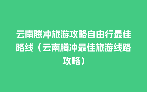 云南腾冲旅游攻略自由行最佳路线（云南腾冲最佳旅游线路攻略）