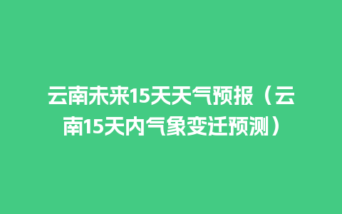 云南未来15天天气预报（云南15天内气象变迁预测）