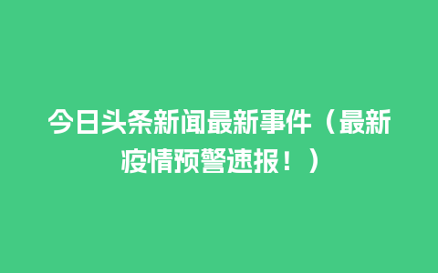 今日头条新闻最新事件（最新疫情预警速报！）