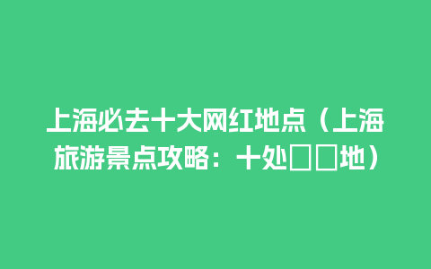 上海必去十大网红地点（上海旅游景点攻略：十处暢遊地）