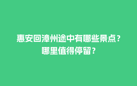 惠安回漳州途中有哪些景点？哪里值得停留？