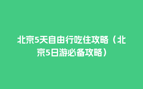 北京5天自由行吃住攻略（北京5日游必备攻略）