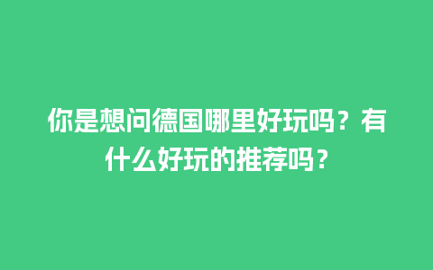 你是想问德国哪里好玩吗？有什么好玩的推荐吗？