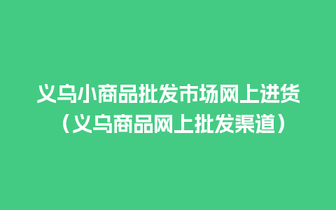 义乌小商品批发市场网上进货（义乌商品网上批发渠道）