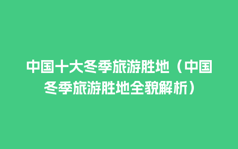 中国十大冬季旅游胜地（中国冬季旅游胜地全貌解析）