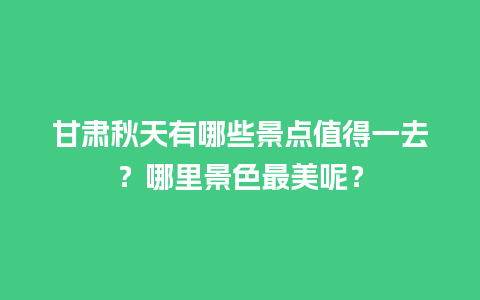 甘肃秋天有哪些景点值得一去？哪里景色最美呢？