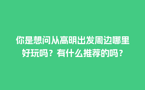 你是想问从高明出发周边哪里好玩吗？有什么推荐的吗？