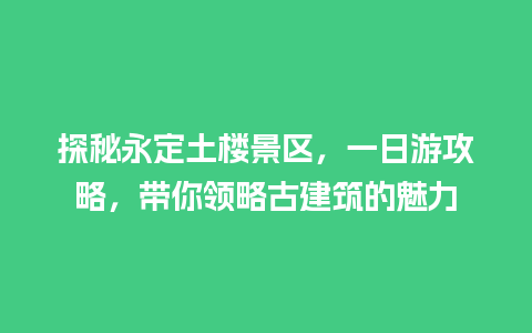 探秘永定土楼景区，一日游攻略，带你领略古建筑的魅力