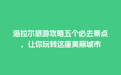 海拉尔旅游攻略五个必去景点，让你玩转这座美丽城市