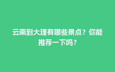 云南到大理有哪些景点？你能推荐一下吗？