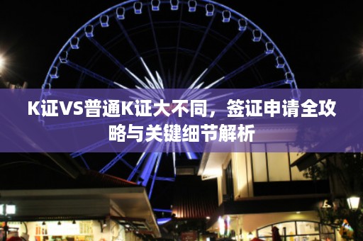 K证VS普通K证大不同，签证申请全攻略与关键细节解析