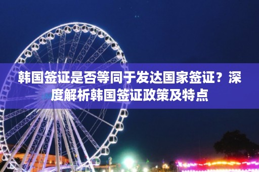 韩国签证是否等同于发达国家签证？深度解析韩国签证政策及特点