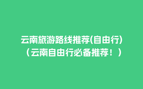 云南旅游路线推荐(自由行)（云南自由行必备推荐！）