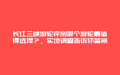 长江三峡游轮评测哪个游轮最值得选择？，实地调查告诉你答案